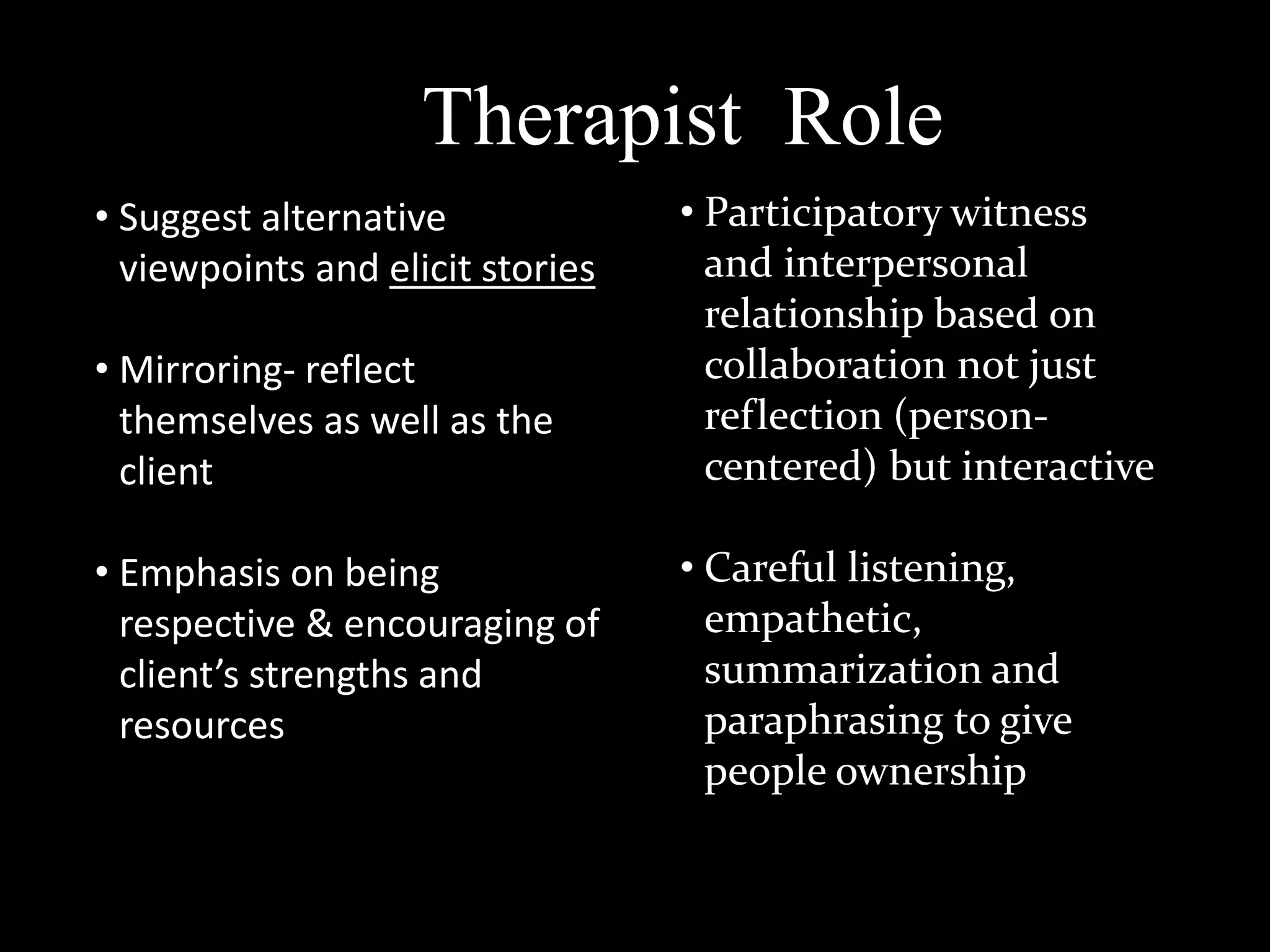 Therapist Role
• Suggest alternative
viewpoints and elicit stories
• Mirroring- reflect
themselves as well as the
client
• Emphasis on being
respective & encouraging of
client’s strengths and
resources

• Participatory witness
and interpersonal
relationship based on
collaboration not just
reflection (personcentered) but interactive
• Careful listening,
empathetic,
summarization and
paraphrasing to give
people ownership

 