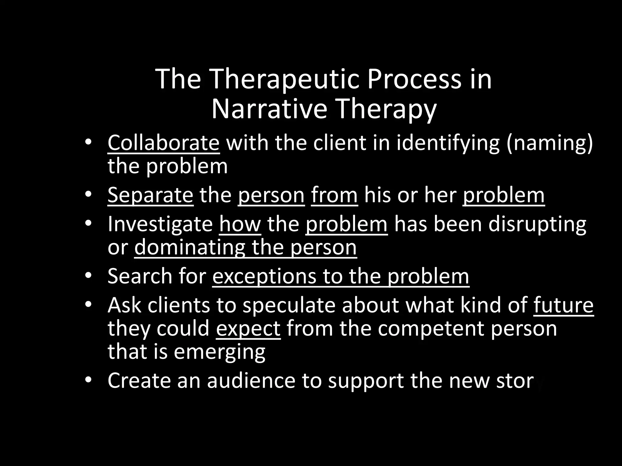 The Therapeutic Process in
Narrative Therapy
• Collaborate with the client in identifying (naming)
the problem
• Separate the person from his or her problem
• Investigate how the problem has been disrupting
or dominating the person
• Search for exceptions to the problem
• Ask clients to speculate about what kind of future
they could expect from the competent person
that is emerging
• Create an audience to support the new story

 