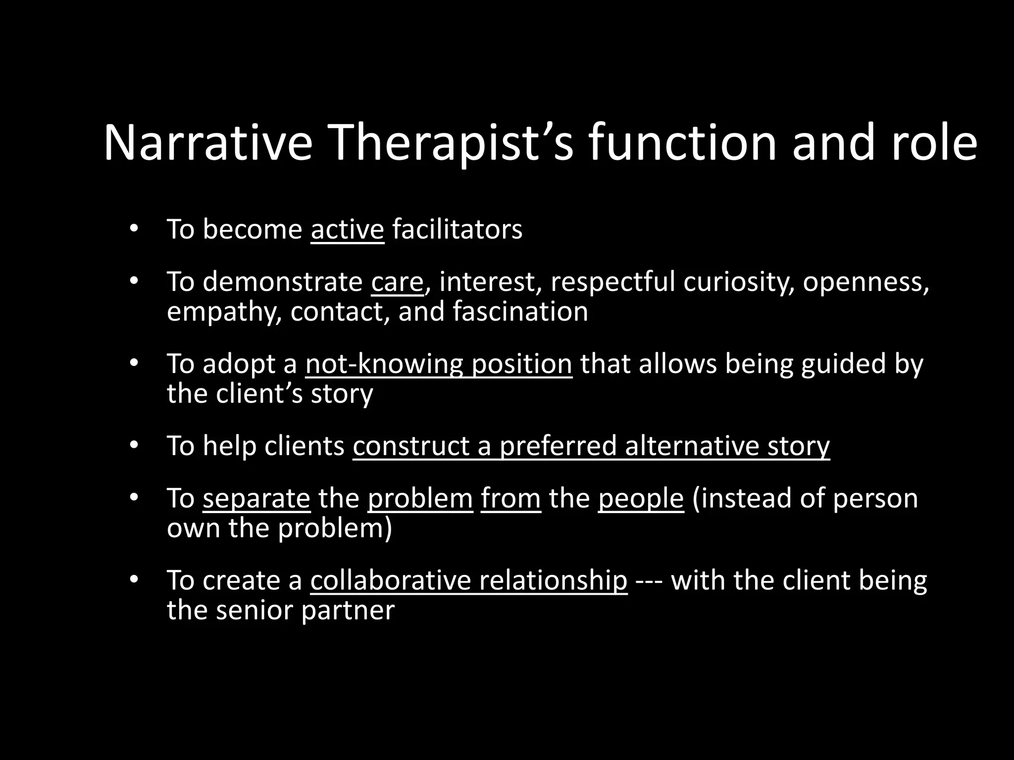 Narrative Therapist’s function and role
• To become active facilitators
• To demonstrate care, interest, respectful curiosity, openness,
empathy, contact, and fascination
• To adopt a not-knowing position that allows being guided by
the client’s story
• To help clients construct a preferred alternative story
• To separate the problem from the people (instead of person
own the problem)

• To create a collaborative relationship --- with the client being
the senior partner

 