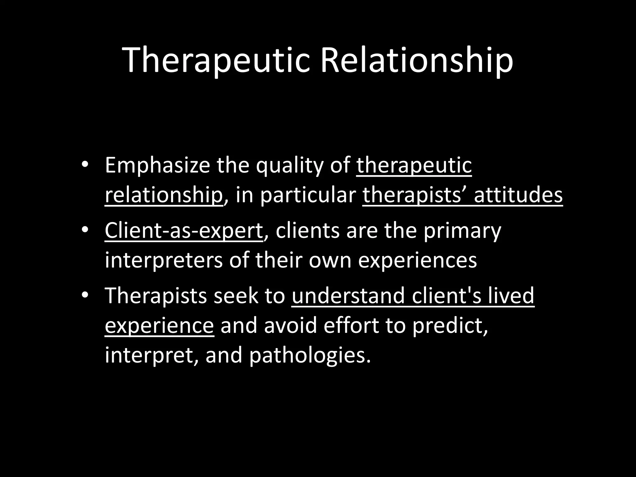 Therapeutic Relationship
• Emphasize the quality of therapeutic
relationship, in particular therapists’ attitudes
• Client-as-expert, clients are the primary
interpreters of their own experiences
• Therapists seek to understand client's lived
experience and avoid effort to predict,
interpret, and pathologies.

 
