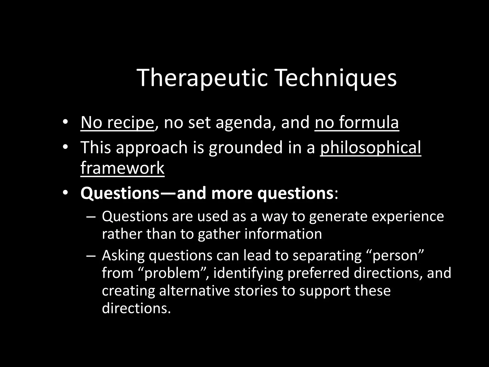 Therapeutic Techniques
• No recipe, no set agenda, and no formula
• This approach is grounded in a philosophical
framework
• Questions—and more questions:
– Questions are used as a way to generate experience
rather than to gather information
– Asking questions can lead to separating “person”
from “problem”, identifying preferred directions, and
creating alternative stories to support these
directions.

 