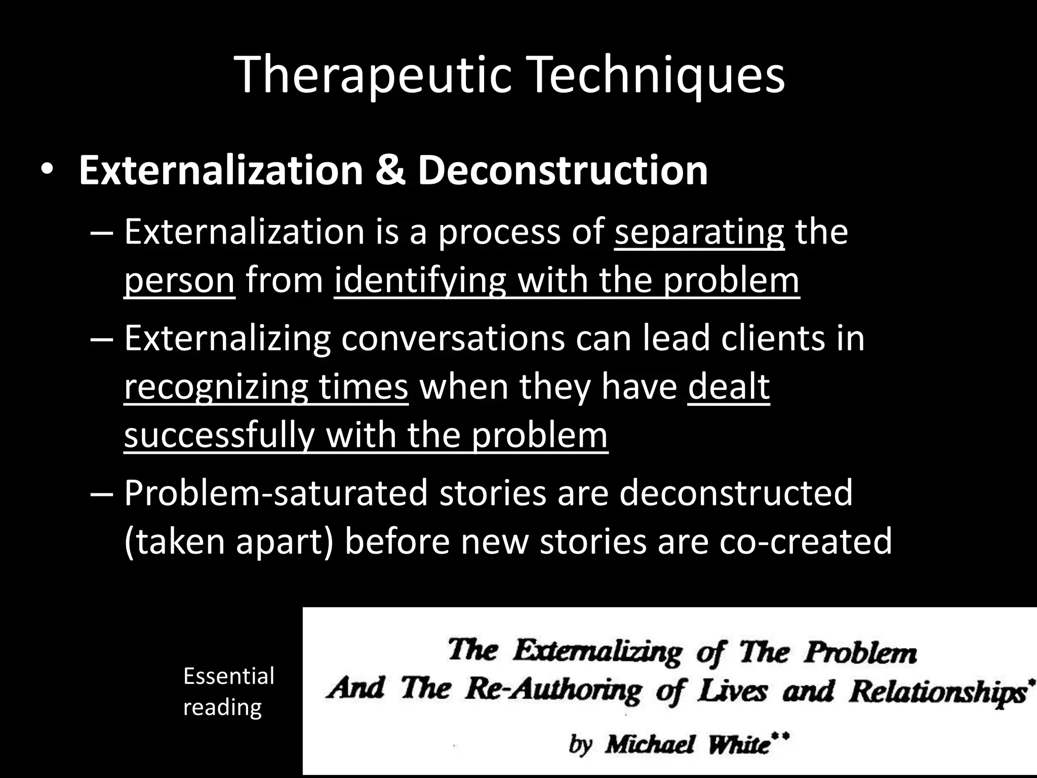 Therapeutic Techniques
• Externalization & Deconstruction
– Externalization is a process of separating the
person from identifying with the problem
– Externalizing conversations can lead clients in
recognizing times when they have dealt
successfully with the problem
– Problem-saturated stories are deconstructed
(taken apart) before new stories are co-created

Essential
reading

 