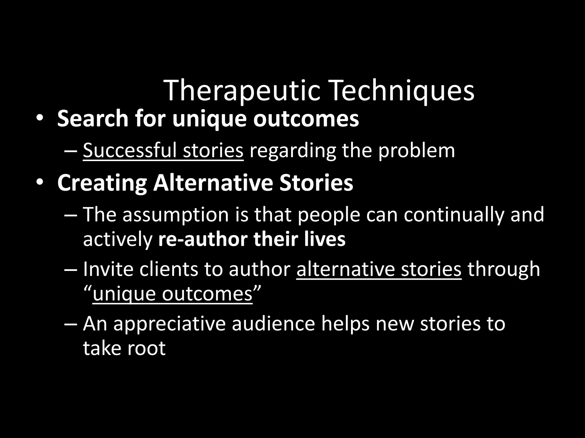 Therapeutic Techniques

• Search for unique outcomes

– Successful stories regarding the problem

• Creating Alternative Stories
– The assumption is that people can continually and
actively re-author their lives
– Invite clients to author alternative stories through
“unique outcomes”
– An appreciative audience helps new stories to
take root
Read

 