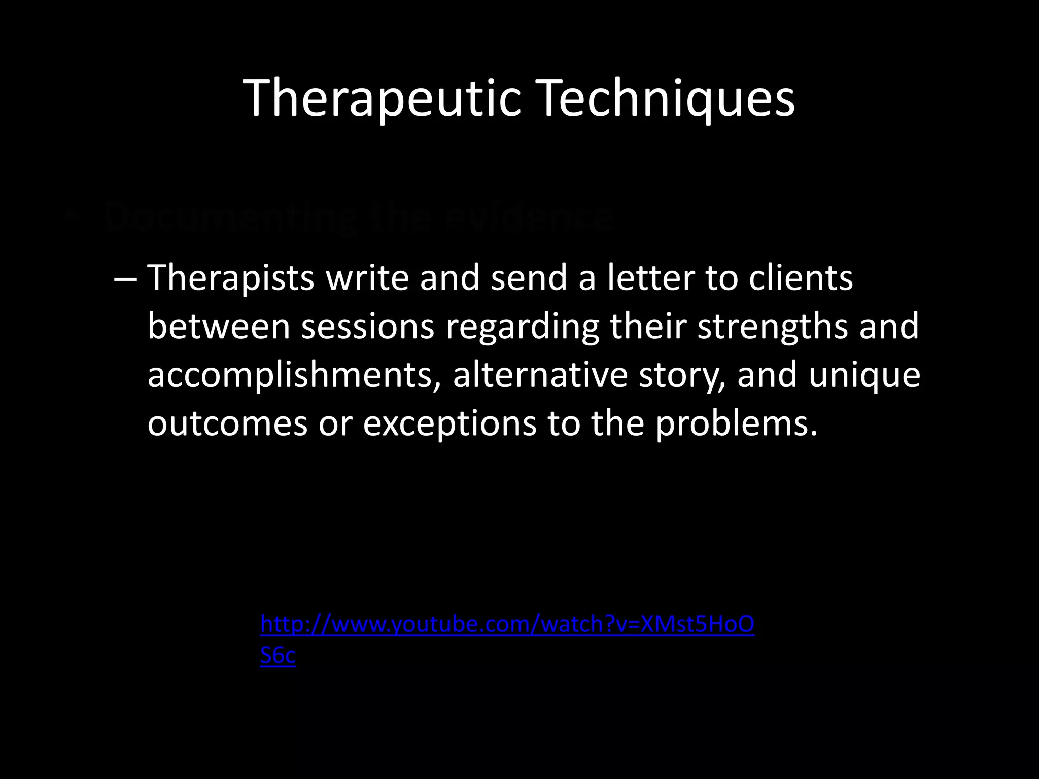 Therapeutic Techniques
• Documenting the evidence
– Therapists write and send a letter to clients
between sessions regarding their strengths and
accomplishments, alternative story, and unique
outcomes or exceptions to the problems.

http://www.youtube.com/watch?v=XMst5HoO
S6c

 