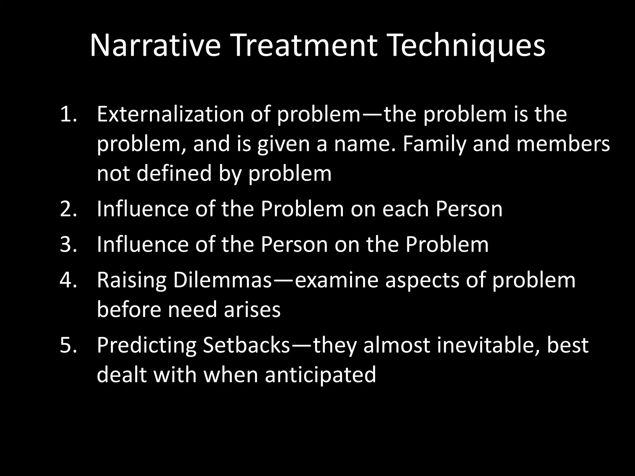 Narrative Treatment Techniques
1. Externalization of problem—the problem is the
problem, and is given a name. Family and members
not defined by problem
2. Influence of the Problem on each Person
3. Influence of the Person on the Problem
4. Raising Dilemmas—examine aspects of problem
before need arises
5. Predicting Setbacks—they almost inevitable, best
dealt with when anticipated

 
