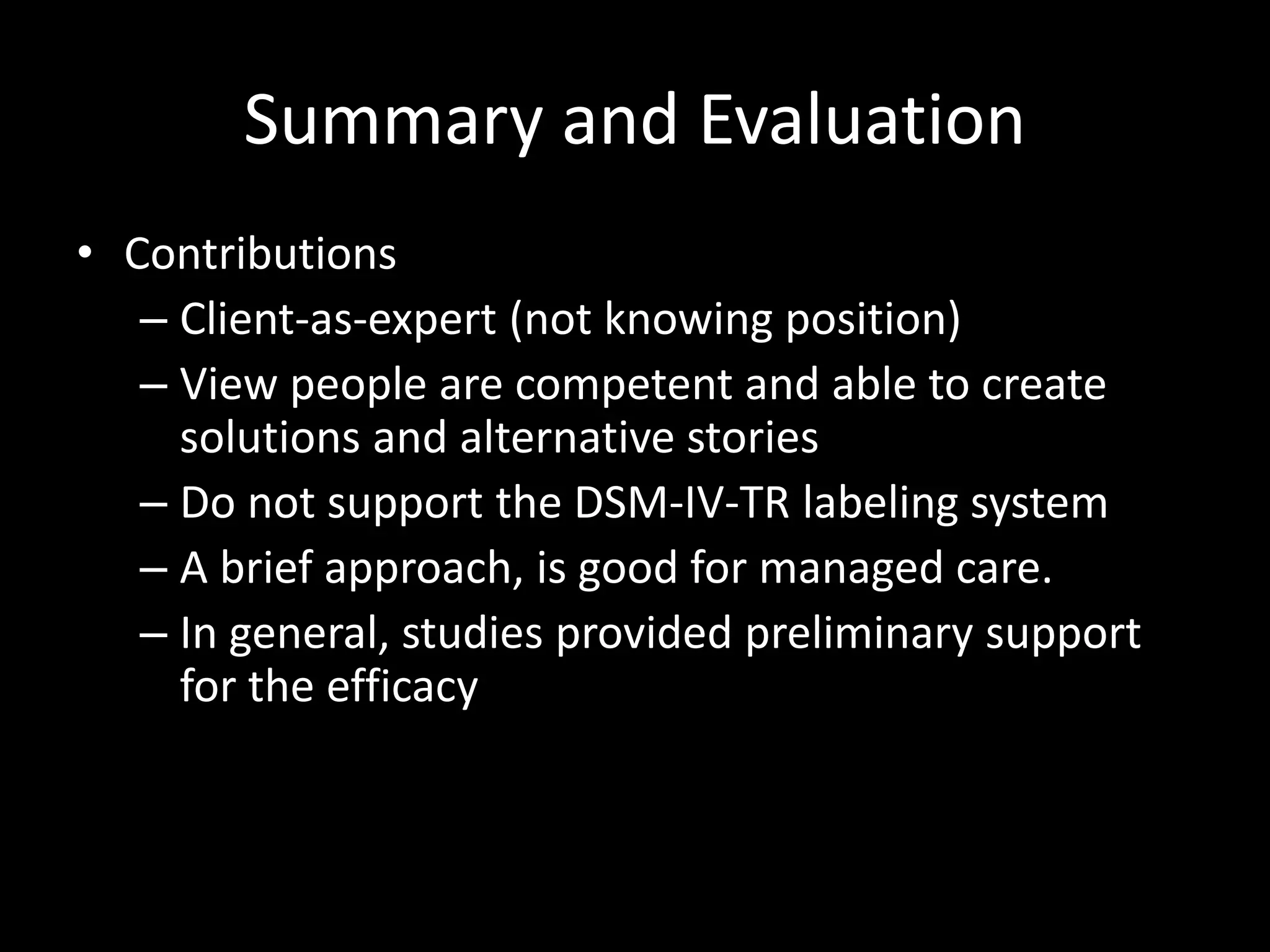 Summary and Evaluation
• Contributions
– Client-as-expert (not knowing position)
– View people are competent and able to create
solutions and alternative stories
– Do not support the DSM-IV-TR labeling system
– A brief approach, is good for managed care.
– In general, studies provided preliminary support
for the efficacy

 