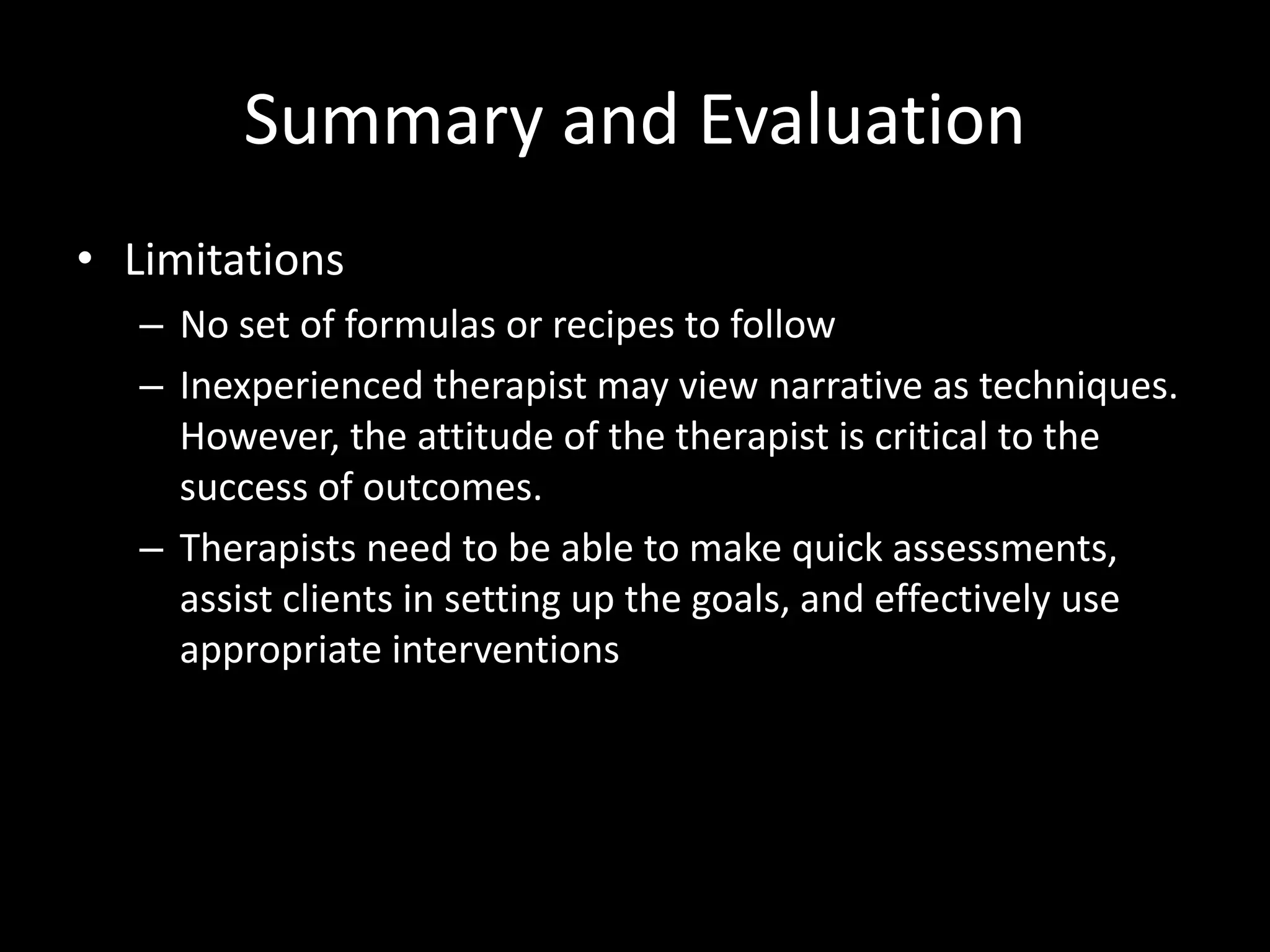 Summary and Evaluation
• Limitations
– No set of formulas or recipes to follow
– Inexperienced therapist may view narrative as techniques.
However, the attitude of the therapist is critical to the
success of outcomes.
– Therapists need to be able to make quick assessments,
assist clients in setting up the goals, and effectively use
appropriate interventions

 