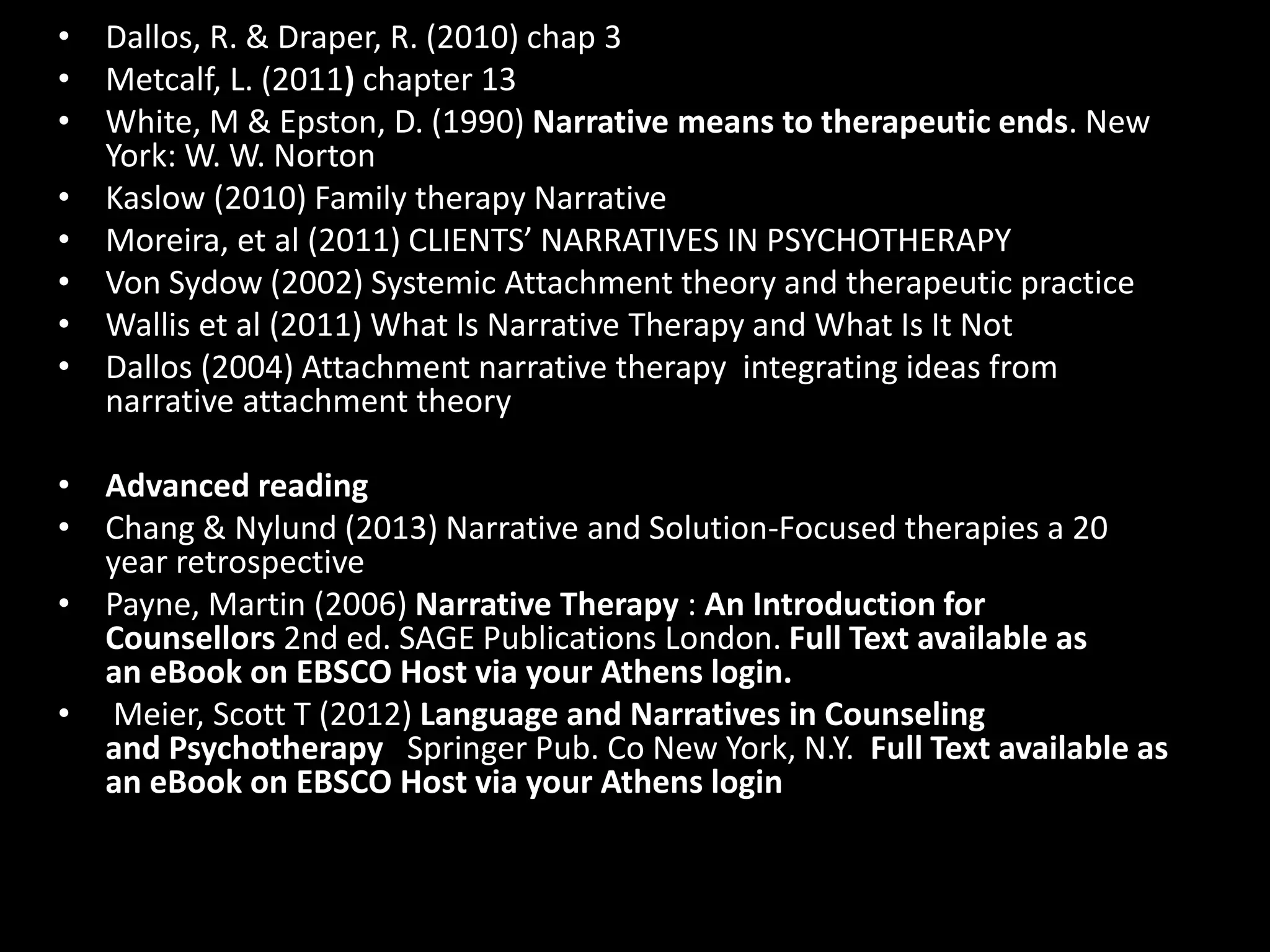 • Dallos, R. & Draper, R. (2010) chap 3
• Metcalf, L. (2011) chapter 13
• White, M & Epston, D. (1990) Narrative means to therapeutic ends. New
York: W. W. Norton
• Kaslow (2010) Family therapy Narrative
• Moreira, et al (2011) CLIENTS’ NARRATIVES IN PSYCHOTHERAPY
• Von Sydow (2002) Systemic Attachment theory and therapeutic practice
• Wallis et al (2011) What Is Narrative Therapy and What Is It Not
• Dallos (2004) Attachment narrative therapy integrating ideas from
narrative attachment theory
• Advanced reading
• Chang & Nylund (2013) Narrative and Solution-Focused therapies a 20
year retrospective
• Payne, Martin (2006) Narrative Therapy : An Introduction for
Counsellors 2nd ed. SAGE Publications London. Full Text available as
an eBook on EBSCO Host via your Athens login.
• Meier, Scott T (2012) Language and Narratives in Counseling
and Psychotherapy Springer Pub. Co New York, N.Y. Full Text available as
an eBook on EBSCO Host via your Athens login

 