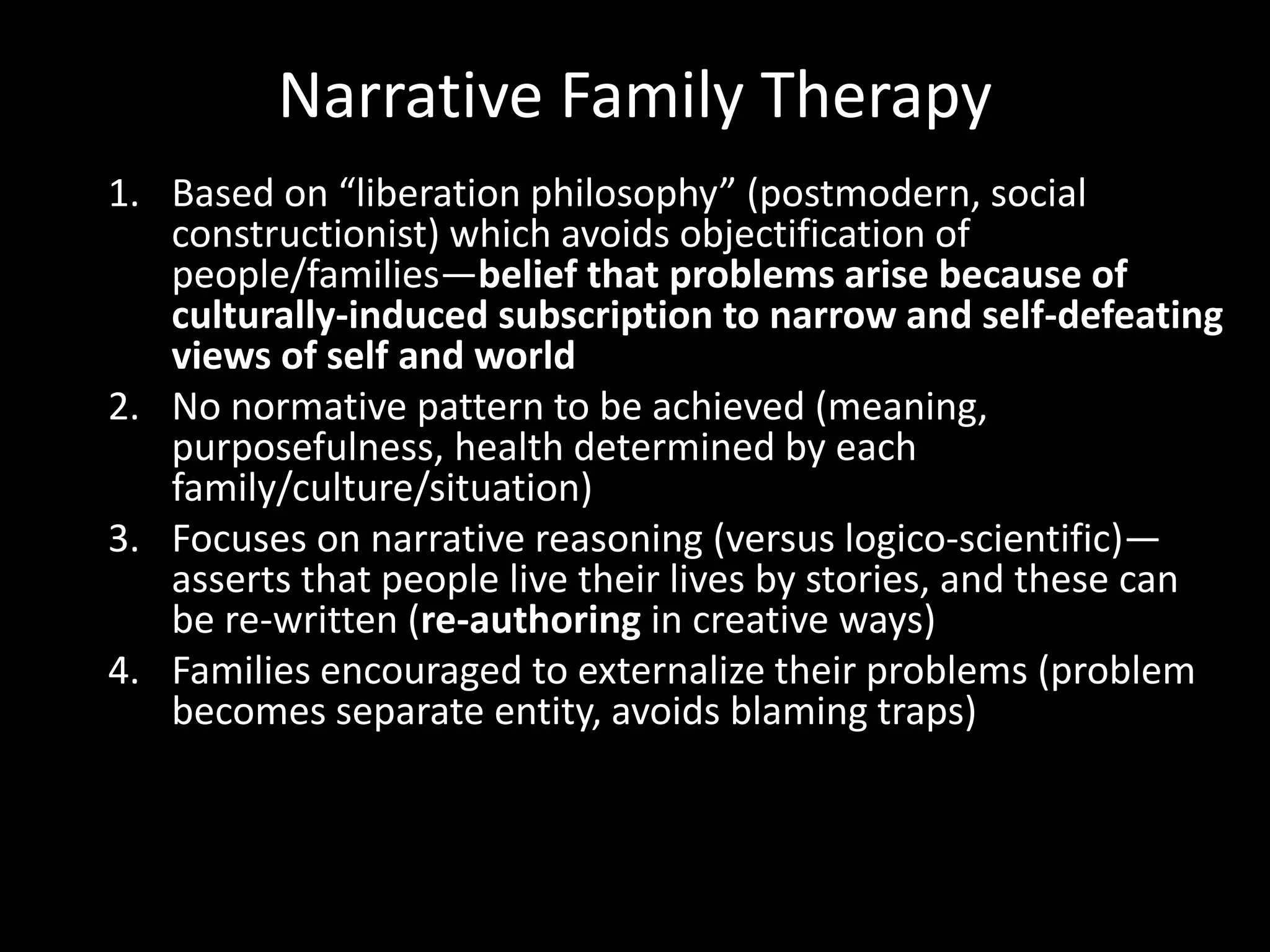 Narrative Family Therapy
1. Based on “liberation philosophy” (postmodern, social
constructionist) which avoids objectification of
people/families—belief that problems arise because of
culturally-induced subscription to narrow and self-defeating
views of self and world
2. No normative pattern to be achieved (meaning,
purposefulness, health determined by each
family/culture/situation)
3. Focuses on narrative reasoning (versus logico-scientific)—
asserts that people live their lives by stories, and these can
be re-written (re-authoring in creative ways)
4. Families encouraged to externalize their problems (problem
becomes separate entity, avoids blaming traps)

 