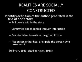 REALITIES ARE SOCIALLY
CONSTRUCTED
Identity=definition of the author generated in the
text of one’s story
– Self dwells within the story

– Confirmed and modified through interaction
– Basis for identity rests in the group fiction
– Fiction can either heal or cripple the person who
possesses it
(Hillman, 1983, cited in Nagel, 1988)
13

 