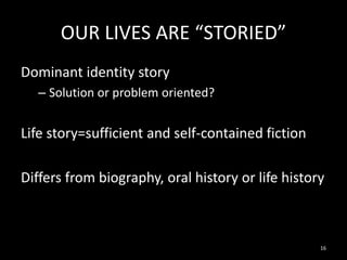 OUR LIVES ARE “STORIED”
Dominant identity story
– Solution or problem oriented?

Life story=sufficient and self-contained fiction
Differs from biography, oral history or life history

16

 