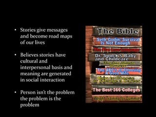 Theoretical Concepts
• Stories give messages
and become road maps
of our lives
• Believes stories have
cultural and
interpersonal basis and
meaning are generated
in social interaction
• Person isn’t the problem
the problem is the
problem

 
