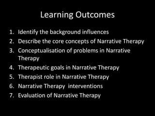 Learning Outcomes
1. Identify the background influences
2. Describe the core concepts of Narrative Therapy
3. Conceptualisation of problems in Narrative
Therapy
4. Therapeutic goals in Narrative Therapy
5. Therapist role in Narrative Therapy
6. Narrative Therapy interventions
7. Evaluation of Narrative Therapy

 