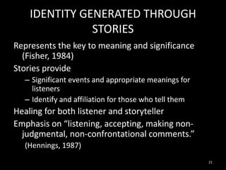 IDENTITY GENERATED THROUGH
STORIES
Represents the key to meaning and significance
(Fisher, 1984)
Stories provide
– Significant events and appropriate meanings for
listeners
– Identify and affiliation for those who tell them

Healing for both listener and storyteller
Emphasis on “listening, accepting, making nonjudgmental, non-confrontational comments.”
(Hennings, 1987)
21

 
