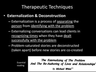 Therapeutic Techniques
• Externalization & Deconstruction
– Externalization is a process of separating the
person from identifying with the problem
– Externalizing conversations can lead clients in
recognizing times when they have dealt
successfully with the problem
– Problem-saturated stories are deconstructed
(taken apart) before new stories are co-created

Essential
reading

 