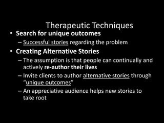 Therapeutic Techniques

• Search for unique outcomes

– Successful stories regarding the problem

• Creating Alternative Stories
– The assumption is that people can continually and
actively re-author their lives
– Invite clients to author alternative stories through
“unique outcomes”
– An appreciative audience helps new stories to
take root
Read

 