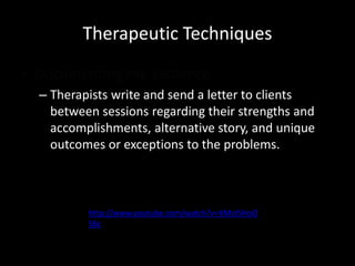 Therapeutic Techniques
• Documenting the evidence
– Therapists write and send a letter to clients
between sessions regarding their strengths and
accomplishments, alternative story, and unique
outcomes or exceptions to the problems.

http://www.youtube.com/watch?v=XMst5HoO
S6c

 