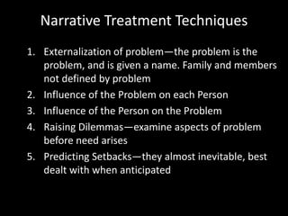 Narrative Treatment Techniques
1. Externalization of problem—the problem is the
problem, and is given a name. Family and members
not defined by problem
2. Influence of the Problem on each Person
3. Influence of the Person on the Problem
4. Raising Dilemmas—examine aspects of problem
before need arises
5. Predicting Setbacks—they almost inevitable, best
dealt with when anticipated

 