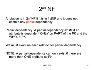 2 nd  NF A relation is in 2nf NF if it is in 1stNF and it does not contain any  partial  dependency Partial dependency: A partial dependency exists if an attribute is dependent ONLY on PART of the PK and the WHOLE PK We must examine each relation for partial dependency NOTE: A partial dependency can only exist if there are more than ONE attribute as PK 