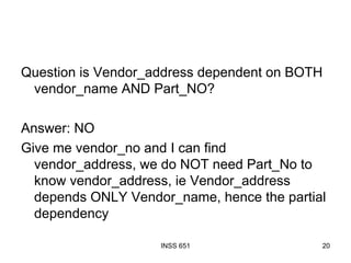 Question is Vendor_address dependent on BOTH vendor_name AND Part_NO? Answer: NO Give me vendor_no and I can find vendor_address, we do NOT need Part_No to know vendor_address, ie Vendor_address depends ONLY Vendor_name, hence the partial dependency 