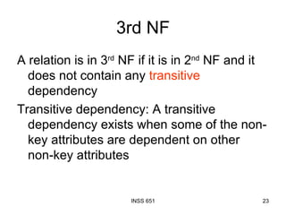 3rd NF A relation is in 3 rd  NF if it is in 2 nd  NF and it does not contain any  transitive  dependency Transitive dependency: A transitive dependency exists when some of the non-key attributes are dependent on other non-key attributes 
