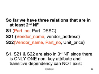 So far we have three relations that are in at least 2 nd  NF S1  ( Part_no , Part_DESC) S21 ( Vendor_name , vendor_address ) S22 (Vendor_name, Part_no ,  Unit_price ) S1, S21 & S22 are also in 3 rd  NF since there is ONLY ONE non_key attribute and transitive dependency can NOT exist 