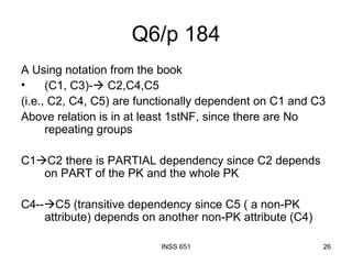 Q6/p 184 A Using notation from the book (C1, C3)-   C2,C4,C5 (i.e., C2, C4, C5) are functionally dependent on C1 and C3 Above relation is in at least 1stNF, since there are No repeating groups C1  C2 there is PARTIAL dependency since C2 depends on PART of the PK and the whole PK C4--  C5 (transitive dependency since C5 ( a non-PK attribute) depends on another non-PK attribute (C4) 