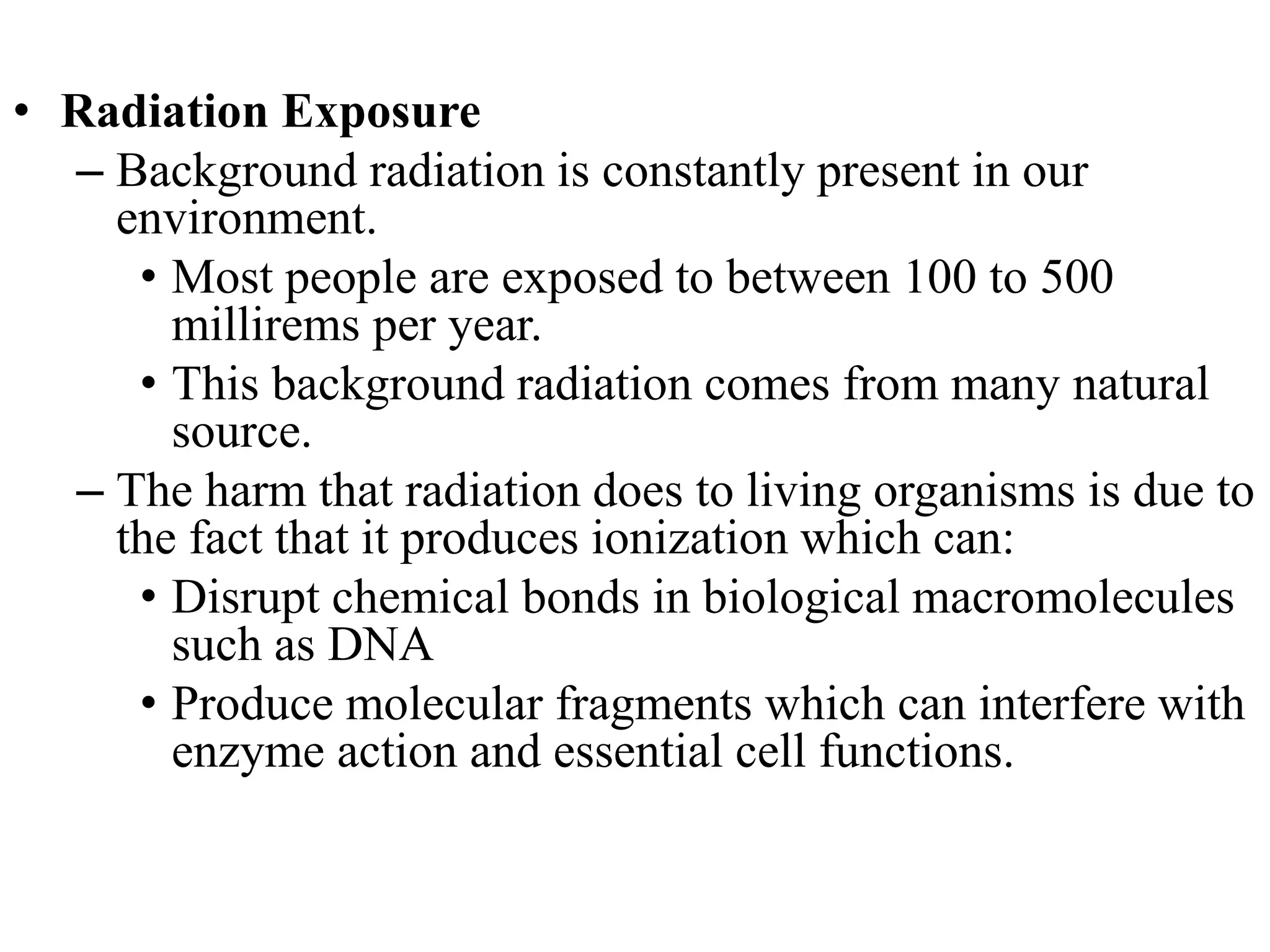 • Radiation Exposure
– Background radiation is constantly present in our
environment.
• Most people are exposed to between 100 to 500
millirems per year.
• This background radiation comes from many natural
source.
– The harm that radiation does to living organisms is due to
the fact that it produces ionization which can:
• Disrupt chemical bonds in biological macromolecules
such as DNA
• Produce molecular fragments which can interfere with
enzyme action and essential cell functions.
 