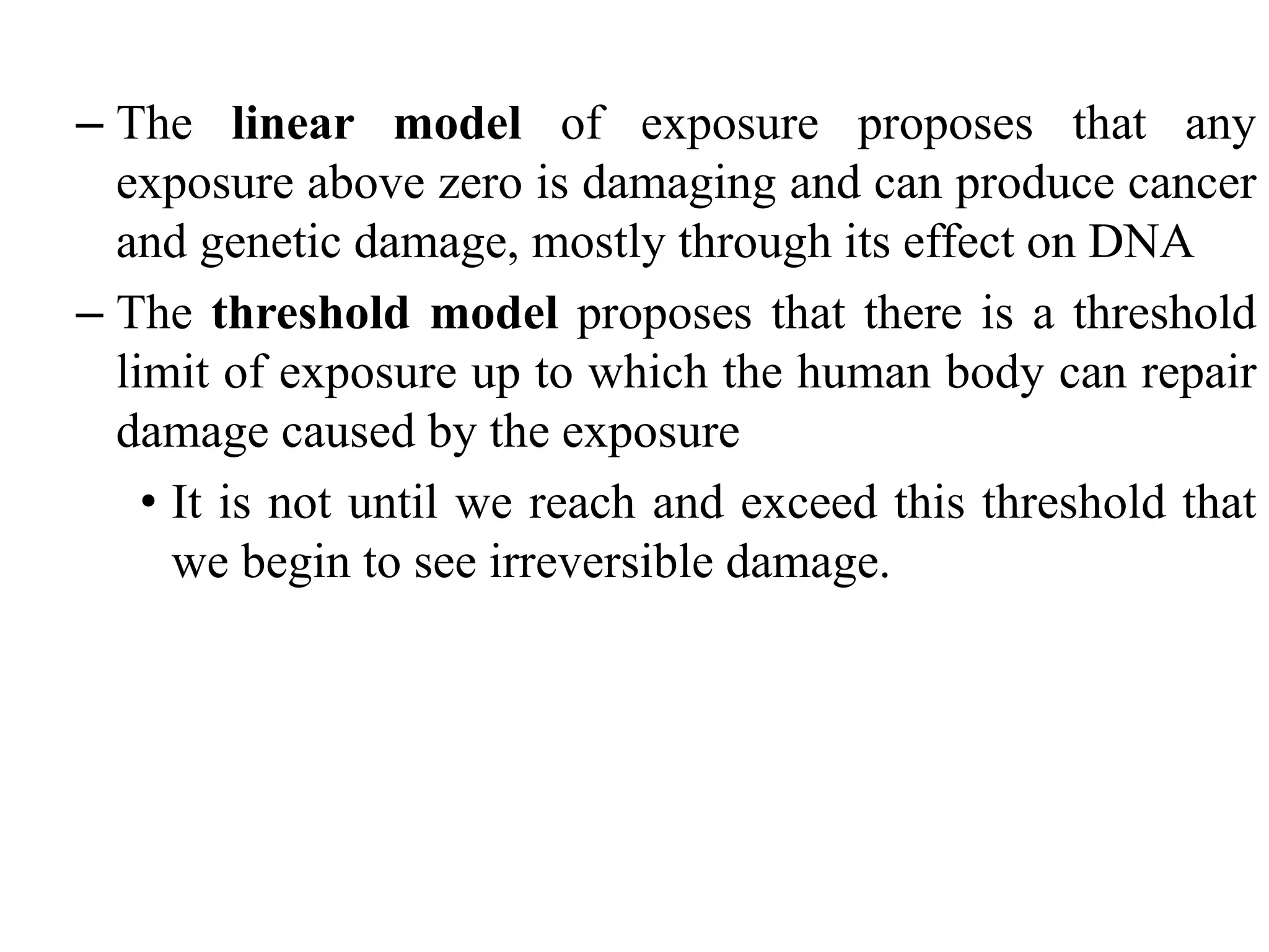 – The linear model of exposure proposes that any
exposure above zero is damaging and can produce cancer
and genetic damage, mostly through its effect on DNA
– The threshold model proposes that there is a threshold
limit of exposure up to which the human body can repair
damage caused by the exposure
• It is not until we reach and exceed this threshold that
we begin to see irreversible damage.
 