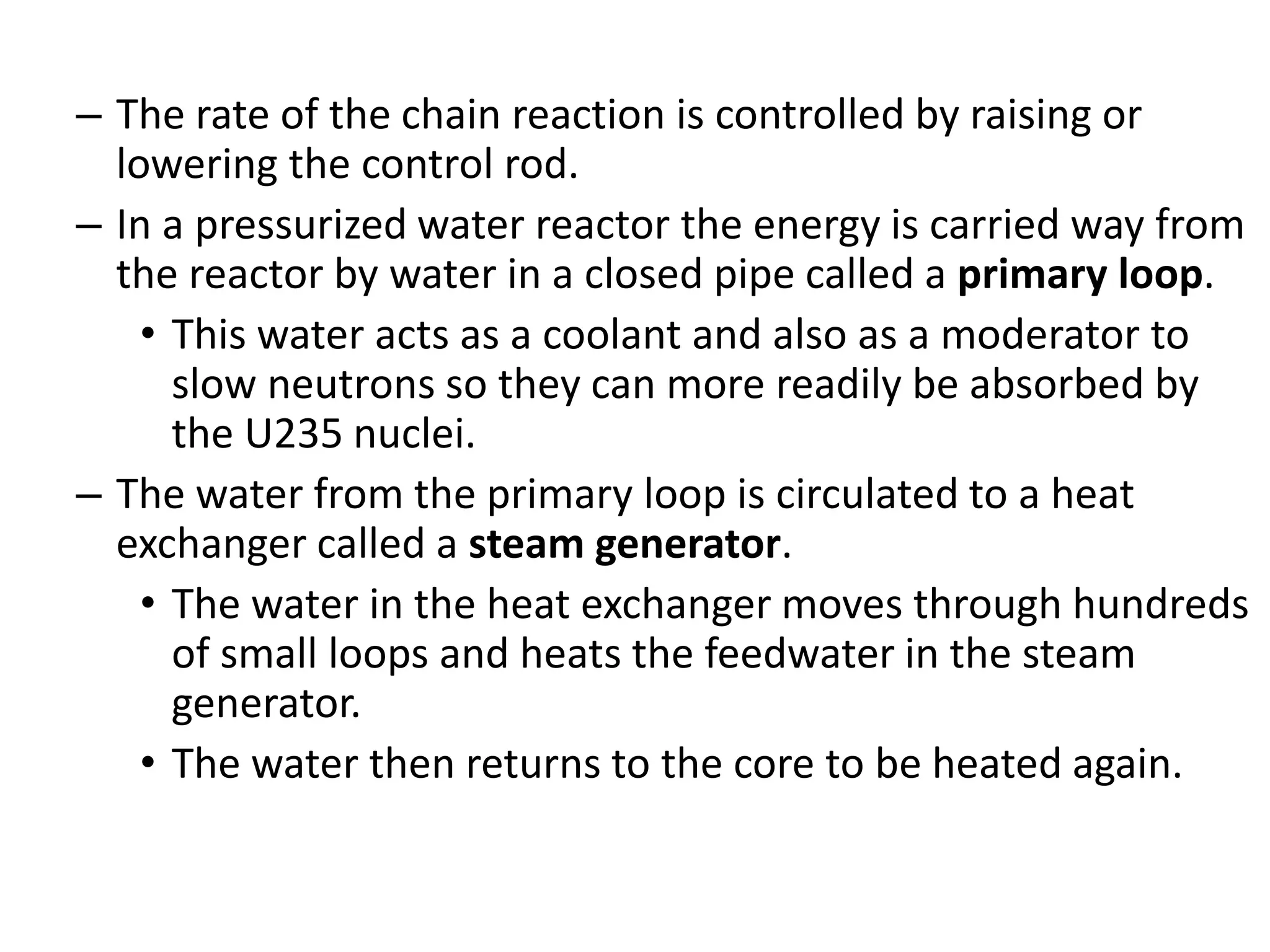 – The rate of the chain reaction is controlled by raising or
lowering the control rod.
– In a pressurized water reactor the energy is carried way from
the reactor by water in a closed pipe called a primary loop.
• This water acts as a coolant and also as a moderator to
slow neutrons so they can more readily be absorbed by
the U235 nuclei.
– The water from the primary loop is circulated to a heat
exchanger called a steam generator.
• The water in the heat exchanger moves through hundreds
of small loops and heats the feedwater in the steam
generator.
• The water then returns to the core to be heated again.
 
