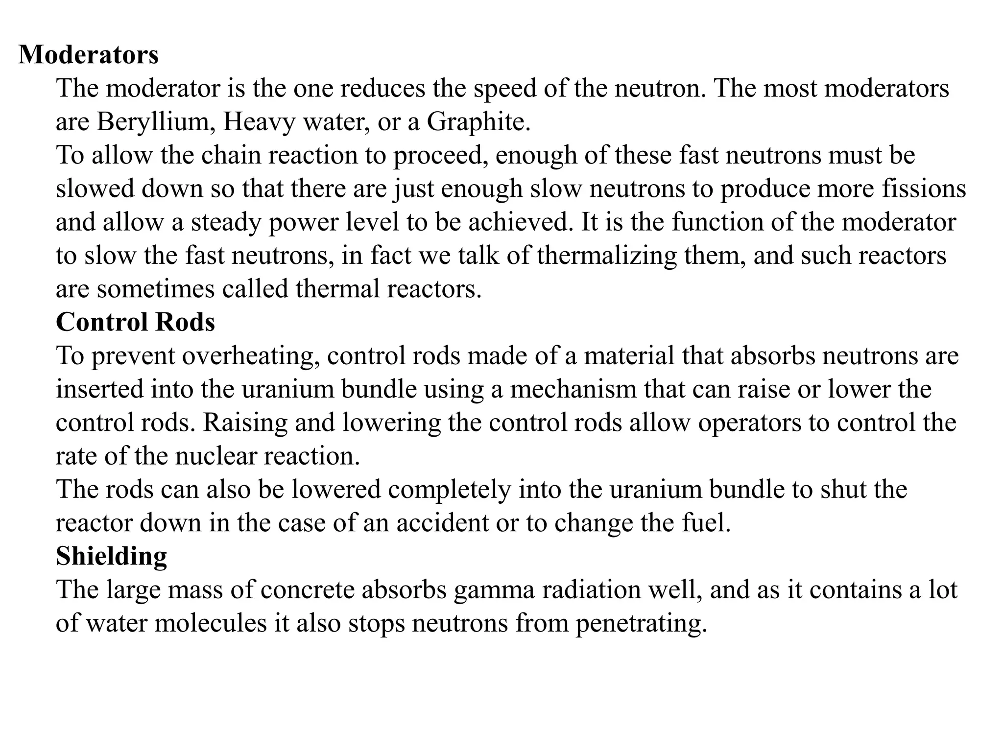 Moderators
The moderator is the one reduces the speed of the neutron. The most moderators
are Beryllium, Heavy water, or a Graphite.
To allow the chain reaction to proceed, enough of these fast neutrons must be
slowed down so that there are just enough slow neutrons to produce more fissions
and allow a steady power level to be achieved. It is the function of the moderator
to slow the fast neutrons, in fact we talk of thermalizing them, and such reactors
are sometimes called thermal reactors.
Control Rods
To prevent overheating, control rods made of a material that absorbs neutrons are
inserted into the uranium bundle using a mechanism that can raise or lower the
control rods. Raising and lowering the control rods allow operators to control the
rate of the nuclear reaction.
The rods can also be lowered completely into the uranium bundle to shut the
reactor down in the case of an accident or to change the fuel.
Shielding
The large mass of concrete absorbs gamma radiation well, and as it contains a lot
of water molecules it also stops neutrons from penetrating.
 