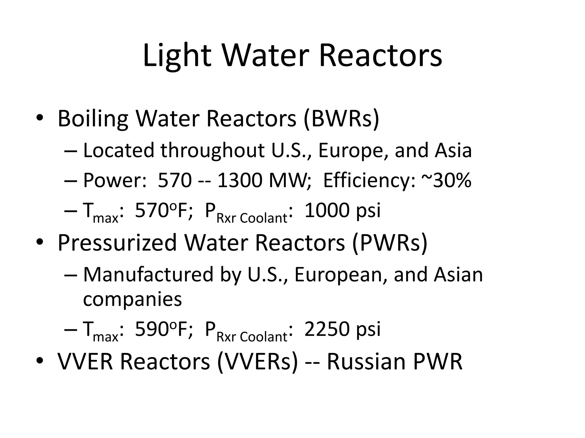 Light Water Reactors
• Boiling Water Reactors (BWRs)
– Located throughout U.S., Europe, and Asia
– Power: 570 -- 1300 MW; Efficiency: ~30%
– Tmax: 570oF; PRxr Coolant: 1000 psi
• Pressurized Water Reactors (PWRs)
– Manufactured by U.S., European, and Asian
companies
– Tmax: 590oF; PRxr Coolant: 2250 psi
• VVER Reactors (VVERs) -- Russian PWR
 