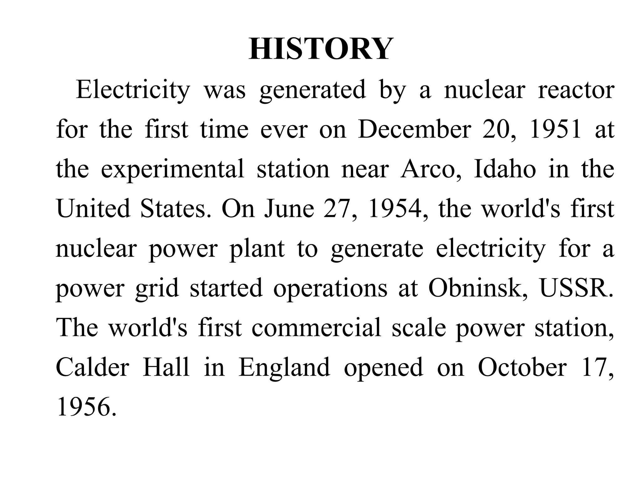 HISTORY
Electricity was generated by a nuclear reactor
for the first time ever on December 20, 1951 at
the experimental station near Arco, Idaho in the
United States. On June 27, 1954, the world's first
nuclear power plant to generate electricity for a
power grid started operations at Obninsk, USSR.
The world's first commercial scale power station,
Calder Hall in England opened on October 17,
1956.
 