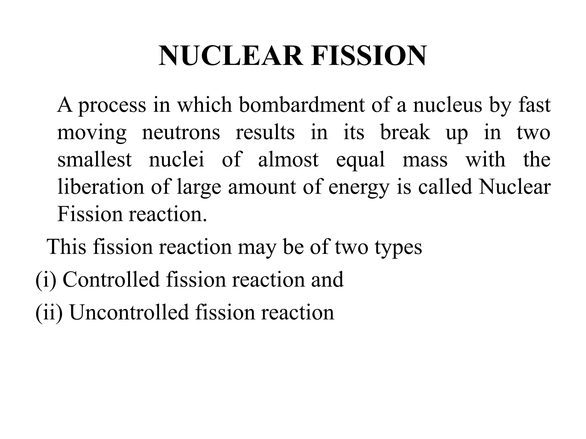 A process in which bombardment of a nucleus by fast
moving neutrons results in its break up in two
smallest nuclei of almost equal mass with the
liberation of large amount of energy is called Nuclear
Fission reaction.
This fission reaction may be of two types
(i) Controlled fission reaction and
(ii) Uncontrolled fission reaction
NUCLEAR FISSION
 