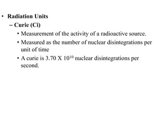 • Radiation Units
– Curie (Ci)
• Measurement of the activity of a radioactive source.
• Measured as the number of nuclear disintegrations per
unit of time
• A curie is 3.70 X 1010 nuclear disintegrations per
second.
 