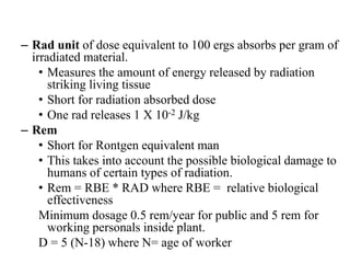 – Rad unit of dose equivalent to 100 ergs absorbs per gram of
irradiated material.
• Measures the amount of energy released by radiation
striking living tissue
• Short for radiation absorbed dose
• One rad releases 1 X 10-2 J/kg
– Rem
• Short for Rontgen equivalent man
• This takes into account the possible biological damage to
humans of certain types of radiation.
• Rem = RBE * RAD where RBE = relative biological
effectiveness
Minimum dosage 0.5 rem/year for public and 5 rem for
working personals inside plant.
D = 5 (N-18) where N= age of worker
 