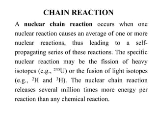 CHAIN REACTION
A nuclear chain reaction occurs when one
nuclear reaction causes an average of one or more
nuclear reactions, thus leading to a self-
propagating series of these reactions. The specific
nuclear reaction may be the fission of heavy
isotopes (e.g., 235U) or the fusion of light isotopes
(e.g., 2H and 3H). The nuclear chain reaction
releases several million times more energy per
reaction than any chemical reaction.
 