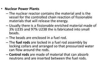 • Nuclear Power Plants
– The nuclear reactor contains the material and is the
vessel for the controlled chain reaction of fissionable
materials that will release the energy.
– Usually there is a fissionable enriched material made of
3% U235 and 97% U238 the is fabricated into small
beads.
– The beads are enclosed in a fuel rod.
– The fuel rods are locked in a fuel rod assembly by
locking collars and arranged so that pressurized water
can flow around the rods.
– Control rods are made of material that can absorb
neutrons and are inserted between the fuel rods.
 