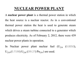 NUCLEAR POWER PLANT
A nuclear power plant is a thermal power station in which
the heat source is a nuclear reactor. As in a conventional
thermal power station the heat is used to generate steam
which drives a steam turbine connected to a generator which
produces electricity. As of February 2, 2012, there were 439
nuclear power plants in operation.
In Nuclear power plant nuclear fuel (U234 (0.0050),
U235,(0.7198) U238 ((99.27) Pu239 ) are used.
 