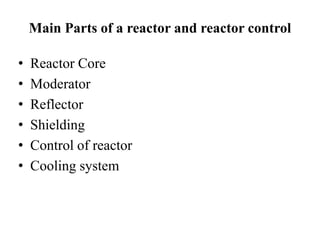 Main Parts of a reactor and reactor control
• Reactor Core
• Moderator
• Reflector
• Shielding
• Control of reactor
• Cooling system
 