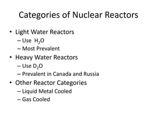 Categories of Nuclear Reactors
• Light Water Reactors
– Use H2O
– Most Prevalent
• Heavy Water Reactors
– Use D2O
– Prevalent in Canada and Russia
• Other Reactor Categories
– Liquid Metal Cooled
– Gas Cooled
 
