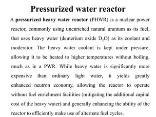 Pressurized water reactor
A pressurized heavy water reactor (PHWR) is a nuclear power
reactor, commonly using unenriched natural uranium as its fuel,
that uses heavy water (deuterium oxide D2O) as its coolant and
moderator. The heavy water coolant is kept under pressure,
allowing it to be heated to higher temperatures without boiling,
much as in a PWR. While heavy water is significantly more
expensive than ordinary light water, it yields greatly
enhanced neutron economy, allowing the reactor to operate
without fuel enrichment facilities (mitigating the additional capital
cost of the heavy water) and generally enhancing the ability of the
reactor to efficiently make use of alternate fuel cycles.
 