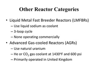 Other Reactor Categories
• Liquid Metal Fast Breeder Reactors (LMFBRs)
– Use liquid sodium as coolant
– 3-loop cycle
– None operating commercially
• Advanced Gas-cooled Reactors (AGRs)
– Use natural uranium
– He or CO2 gas coolant at 1430oF and 600 psi
– Primarily operated in United Kingdom
 