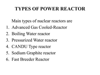 TYPES OF POWER REACTOR
Main types of nuclear reactors are
1. Advanced Gas Cooled-Reactor
2. Boiling Water reactor
3. Pressurized Water reactor
4. CANDU Type reactor
5. Sodium Graphite reactor
6. Fast Breeder Reactor
 