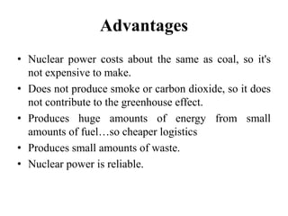 Advantages
• Nuclear power costs about the same as coal, so it's
not expensive to make.
• Does not produce smoke or carbon dioxide, so it does
not contribute to the greenhouse effect.
• Produces huge amounts of energy from small
amounts of fuel…so cheaper logistics
• Produces small amounts of waste.
• Nuclear power is reliable.
 