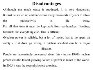 Disadvantages
•Although not much waste is produced, it is very dangerous.
It must be sealed up and buried for many thousands of years to allow
the radioactivity to die away.
For all that time it must be kept safe from earthquakes, flooding,
terrorists and everything else. This is difficult.
•Nuclear power is reliable, but a lot of money has to be spent on
safety - if it does go wrong, a nuclear accident can be a major
disaster.
People are increasingly concerned about this - in the 1990's nuclear
power was the fastest-growing source of power in much of the world.
In 2005 it was the second slowest-growing.
 