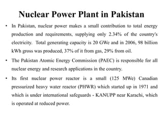 Nuclear Power Plant in Pakistan
• In Pakistan, nuclear power makes a small contribution to total energy
production and requirements, supplying only 2.34% of the country's
electricity. Total generating capacity is 20 GWe and in 2006, 98 billion
kWh gross was produced, 37% of it from gas, 29% from oil.
• The Pakistan Atomic Energy Commission (PAEC) is responsible for all
nuclear energy and research applications in the country.
• Its first nuclear power reactor is a small (125 MWe) Canadian
pressurized heavy water reactor (PHWR) which started up in 1971 and
which is under international safeguards - KANUPP near Karachi, which
is operated at reduced power.
 
