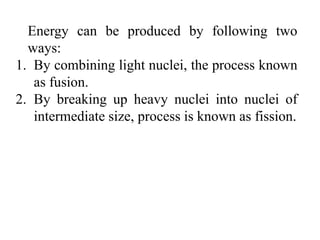 Energy can be produced by following two
ways:
1. By combining light nuclei, the process known
as fusion.
2. By breaking up heavy nuclei into nuclei of
intermediate size, process is known as fission.
 