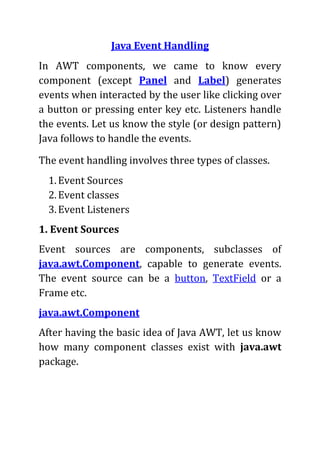 Java Event Handling
In AWT components, we came to know every
component (except Panel and Label) generates
events when interacted by the user like clicking over
a button or pressing enter key etc. Listeners handle
the events. Let us know the style (or design pattern)
Java follows to handle the events.

The event handling involves three types of classes.
  1. Event Sources
  2. Event classes
  3. Event Listeners
1. Event Sources
Event sources are components, subclasses of
java.awt.Component, capable to generate events.
The event source can be a button, TextField or a
Frame etc.
java.awt.Component
After having the basic idea of Java AWT, let us know
how many component classes exist with java.awt
package.
 