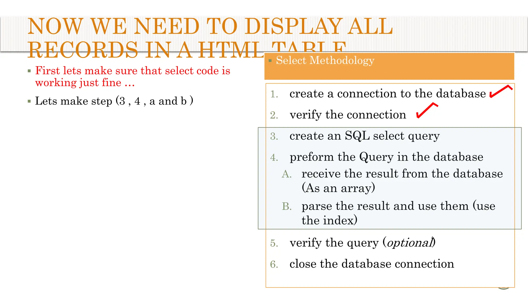 NOW WE NEED TO DISPLAY ALL RECORDS IN A HTML TABLE  First lets make sure that select code is working just fine …  Lets make step (3 , 4 , a and b ) 11  Select Methodology 1. create a connection to the database 2. verify the connection 3. create an SQL select query 4. preform the Query in the database A. receive the result from the database (As an array) B. parse the result and use them (use the index) 5. verify the query (optional) 6. close the database connection 